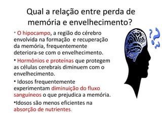 Qual a relação entre perda de
memória e envelhecimento?
• O hipocampo, a região do cérebro
envolvida na formação e recuperação
da memória, frequentemente
deteriora-se com o envelhecimento.
• Hormônios e proteínas que protegem
as células cerebrais diminuem com o
envelhecimento.
• Idosos frequentemente
experimentam diminuição do fluxo
sanguíneos o que prejudica a memória.
•Idosos são menos eficientes na
absorção de nutrientes.
 