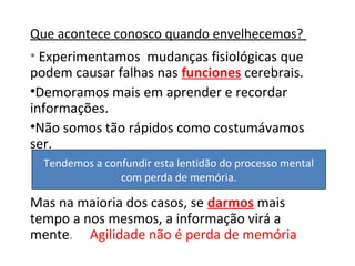 Que acontece conosco quando envelhecemos?
• Experimentamos mudanças fisiológicas que
podem causar falhas nas funciones cerebrais.
•Demoramos mais em aprender e recordar
informações.
•Não somos tão rápidos como costumávamos
ser.
Mas na maioria dos casos, se darmos mais
tempo a nos mesmos, a informação virá a
mente. Agilidade não é perda de memória
Tendemos a confundir esta lentidão do processo mental
com perda de memória.
 
