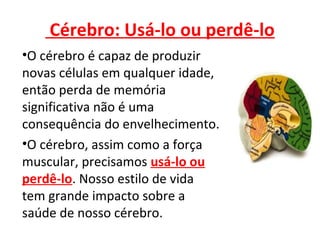 Cérebro: Usá-lo ou perdê-lo
•O cérebro é capaz de produzir
novas células em qualquer idade,
então perda de memória
significativa não é uma
consequência do envelhecimento.
•O cérebro, assim como a força
muscular, precisamos usá-lo ou
perdê-lo. Nosso estilo de vida
tem grande impacto sobre a
saúde de nosso cérebro.
 