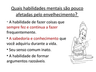 Quais habilidades mentais são pouco
afetadas pelo envelhecimento?
• A habilidade de fazer coisas que
sempre fez e continua a fazer
frequentemente.
• A sabedoria e conhecimento que
você adquiriu durante a vida.
• Seu senso comum inato.
• A habilidade de formar
argumentos razoáveis.
 