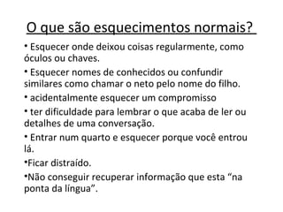 O que são esquecimentos normais?
• Esquecer onde deixou coisas regularmente, como
óculos ou chaves.
• Esquecer nomes de conhecidos ou confundir
similares como chamar o neto pelo nome do filho.
• acidentalmente esquecer um compromisso
• ter dificuldade para lembrar o que acaba de ler ou
detalhes de uma conversação.
• Entrar num quarto e esquecer porque você entrou
lá.
•Ficar distraído.
•Não conseguir recuperar informação que esta “na
ponta da língua”.
 