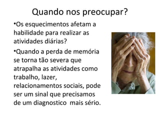 Quando nos preocupar?
•Os esquecimentos afetam a
habilidade para realizar as
atividades diárias?
•Quando a perda de memória
se torna tão severa que
atrapalha as atividades como
trabalho, lazer,
relacionamentos sociais, pode
ser um sinal que precisamos
de um diagnostico mais sério.
 