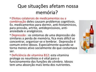 Que situações afetam nossa
memória?
• Efeitos colaterais de medicamentos ou a
combinação deles causam problemas cognitivos.
Ex. medicamentos para dormir, anti-histamínicos,
para pressão, artrite, antidepressivos, anti-
ansiedade e analgésicos.
• Depressão : os sintomas de uma depressão são
similares a perda de memória, fica mais difícil se
concentrar, organizar-se e lembrar. Depressão é
comum entre idosos. Especialmente quando se
torna menos ativo socialmente do que costumava
ser.
• Deficiência de vitamina B12: esta vitamina
protege os neurônios e é vital para o
funcionamento das funções do cérebro. Idosos
tem uma absorção mais lenta dos nutrientes.
 