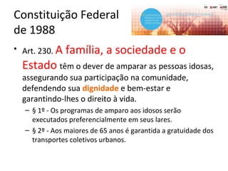 Constituição Federal
de 1988
• Art. 230. A família, a sociedade e o
Estado têm o dever de amparar as pessoas idosas,
assegurando sua participação na comunidade,
defendendo sua dignidade e bem-estar e
garantindo-lhes o direito à vida.
– § 1º - Os programas de amparo aos idosos serão
executados preferencialmente em seus lares.
– § 2º - Aos maiores de 65 anos é garantida a gratuidade dos
transportes coletivos urbanos.
 