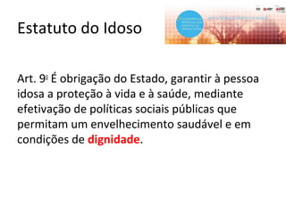 Estatuto do Idoso
Art. 9o
É obrigação do Estado, garantir à pessoa
idosa a proteção à vida e à saúde, mediante
efetivação de políticas sociais públicas que
permitam um envelhecimento saudável e em
condições de dignidade.
 