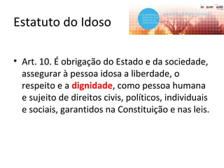 Estatuto do Idoso
• Art. 10. É obrigação do Estado e da sociedade,
assegurar à pessoa idosa a liberdade, o
respeito e a dignidade, como pessoa humana
e sujeito de direitos civis, políticos, individuais
e sociais, garantidos na Constituição e nas leis.
 