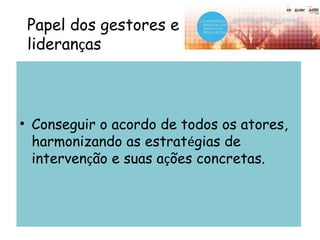 Papel dos gestores e
lideranças
• Conseguir o acordo de todos os atores,
harmonizando as estratégias de
intervenção e suas ações concretas.
 