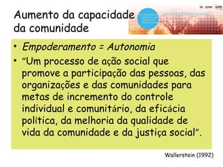 Aumento da capacidade
da comunidade
• Empoderamento = Autonomia
• “Um processo de ação social que
promove a participação das pessoas, das
organizações e das comunidades para
metas de incremento do controle
individual e comunitário, da eficácia
política, da melhoria da qualidade de
vida da comunidade e da justiça social”.
Wallerstein (1992)
 