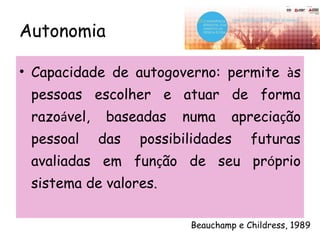 Autonomia
• Capacidade de autogoverno: permite às
pessoas escolher e atuar de forma
razoável, baseadas numa apreciação
pessoal das possibilidades futuras
avaliadas em função de seu próprio
sistema de valores.
Beauchamp e Childress, 1989
 