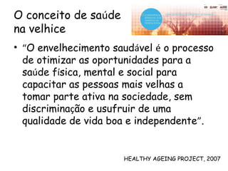 O conceito de saúde
na velhice
• “O envelhecimento saudável é o processo
de otimizar as oportunidades para a
saúde física, mental e social para
capacitar as pessoas mais velhas a
tomar parte ativa na sociedade, sem
discriminação e usufruir de uma
qualidade de vida boa e independente”.
HEALTHY AGEING PROJECT, 2007
 