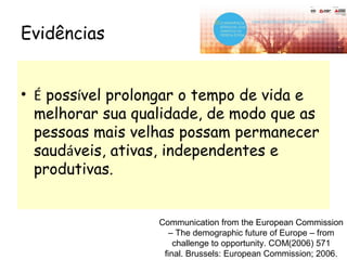 • É possível prolongar o tempo de vida e
melhorar sua qualidade, de modo que as
pessoas mais velhas possam permanecer
saudáveis, ativas, independentes e
produtivas.
Evidências
Communication from the European Commission
– The demographic future of Europe – from
challenge to opportunity. COM(2006) 571
final. Brussels: European Commission; 2006.
 