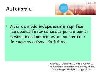 Autonomia
• Viver de modo independente significa
não apenas fazer as coisas para e por si
mesmo, mas também estar no controle
de como as coisas são feitas.
Stanley B, Stanley M, Guido J, Garvin L.
The functional competency of elderly at risk.
Gerontologist 1988;28(3 Suppl):53-8.
 