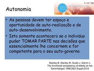 Autonomia
• As pessoas devem ter espaço e
oportunidade de auto-realização e de
auto-desenvolvimento.
• Isto somente acontecerá se o indivíduo
puder TOMAR PARTE nas decisões que
essencialmente lhe concernem e for
competente para o seu auto-governo.
Stanley B, Stanley M, Guido J, Garvin L.
The functional competency of elderly at risk.
Gerontologist 1988;28(3 Suppl):53-8.
 