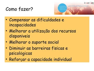 Como fazer?
• Compensar as dificuldades e
incapacidades
• Melhorar a utilização dos recursos
disponíveis
• Melhorar o suporte social
• Diminuir as barreiras físicas e
psicológicas
• Reforçar a capacidade individual
 