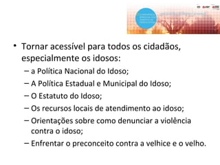 • Tornar acessível para todos os cidadãos,
especialmente os idosos:
– a Política Nacional do Idoso;
– A Política Estadual e Municipal do Idoso;
– O Estatuto do Idoso;
– Os recursos locais de atendimento ao idoso;
– Orientações sobre como denunciar a violência
contra o idoso;
– Enfrentar o preconceito contra a velhice e o velho.
 