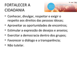 FORTALECER A
CIDADANIA
• Conhecer, divulgar, respeitar e exigir o
respeito aos direitos das pessoas idosas;
• Aproveitar as oportunidades de encontros;
• Estimular a expressão de desejos e anseios;
• Exercitar a democracia dentro dos grupos;
• Favorecer o diálogo e a transparência;
• Não tutelar.
 