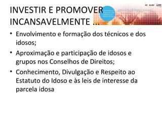 INVESTIR E PROMOVER
INCANSAVELMENTE ...
• Envolvimento e formação dos técnicos e dos
idosos;
• Aproximação e participação de idosos e
grupos nos Conselhos de Direitos;
• Conhecimento, Divulgação e Respeito ao
Estatuto do Idoso e às leis de interesse da
parcela idosa
 