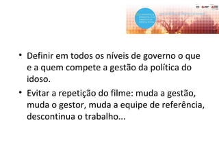 • Definir em todos os níveis de governo o que
e a quem compete a gestão da política do
idoso.
• Evitar a repetição do filme: muda a gestão,
muda o gestor, muda a equipe de referência,
descontinua o trabalho...
 
