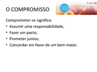 O COMPROMISSO
Comprometer-se significa:
• Assumir uma responsabilidade,
• Fazer um pacto,
• Prometer juntos;
• Concordar em favor de um bem maior.
 