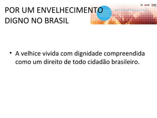POR UM ENVELHECIMENTO
DIGNO NO BRASIL
• A velhice vivida com dignidade compreendida
como um direito de todo cidadão brasileiro.
 