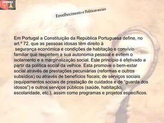 Em Portugal a Constituição da República Portuguesa define, no
art.º 72, que as pessoas idosas têm direito à
 segurança económica e condições de habitação e convívio
familiar que respeitem a sua autonomia pessoal e evitem o
isolamento e a marginalização social. Este princípio é efetivado a
partir da política social da velhice. Esta promove o bem-estar
social através de prestações pecuniárias (reformas e outros
subsídios) ou através de benefícios fiscais; de serviços sociais
(equipamentos sociais de prestação de cuidados e de “guarda dos
idosos”) e outros serviços públicos (saúde, habitação,
escolaridade, etc.), assim como programas e projetos específicos.
 