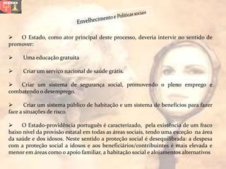    O Estado, como ator principal deste processo, deveria intervir no sentido de
promover:

     Uma educação gratuita

     Criar um serviço nacional de saúde grátis.

   Criar um sistema de segurança social, promovendo o pleno emprego e
combatendo o desemprego.

      Criar um sistema público de habitação e um sistema de benefícios para fazer
face a situações de risco.

    O Estado-providência português é caracterizado, pela existência de um fraco
baixo nível da provisão estatal em todas as áreas sociais, tendo uma exceção na área
da saúde e dos idosos. Neste sentido a proteção social é desequilibrada: a despesa
com a proteção social a idosos e aos beneficiários/contribuintes é mais elevada e
menor em áreas como o apoio familiar, a habitação social e alojamentos alternativos
 
