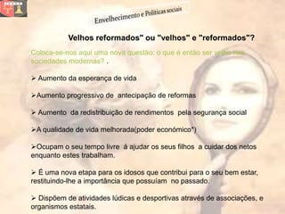 Velhos reformados" ou "velhos" e "reformados"?
Coloca-se-nos aqui uma nova questão: o que é então ser velho nas
sociedades modernas? .

 Aumento da esperança de vida

Aumento progressivo de antecipação de reformas

 Aumento da redistribuição de rendimentos pela segurança social

A qualidade de vida melhorada(poder económico*)

Ocupam o seu tempo livre á ajudar os seus filhos a cuidar dos netos
enquanto estes trabalham.

 É uma nova etapa para os idosos que contribui para o seu bem estar,
restituindo-lhe a importância que possuíam no passado.

 Dispõem de atividades lúdicas e desportivas através de associações, e
organismos estatais.
 