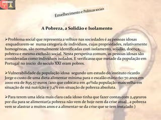 A Pobreza, a Solidão e Isolamento

Problema social que representa a velhice nas sociedades é as pessoas idosas
 enquadrarem-se numa categoria de indivíduos, cujas propriedades, relativamente
homogéneas, são normalmente identificadas com isolamento, solidão, doença,
pobreza e mesmo exclusão social. Nesta perspetiva comum, as pessoas idosas são
consideradas como indivíduos isolados. E verificasse que metade da população em
Portugal no inicio do seculo XXI eram pobres.

Vulnerabilidade da população idosa segundo um estudo do instituto ricardo
Jorge o custo de uma dieta alimentar mínima para o escalão etário 60-70 anos em
2000 era de 895,57 euros /ano que colocava em 40%da população mais velha em
situação de má nutrição e 7,4% em situação de pobreza absoluta.

Para terem uma ideia mais clara cada idoso tinha que fazer contas com 2,45euros
por dia para se alimentar(a pobreza não vem de hoje nem da crise atual , a pobreza
vem se alastrar a muitos anos e a alimentar-se da crise que se tem instalado )
 