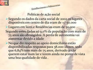 Politicas de ação social
 Segundo os dados da carta social de 2002 os lugares
  disponíveis em centro de dia eram de +/-30.000
 Lugares em lares e Residências eram de 50.000
Segundo estes dados só 9,0% da população com mais de
  75 anos são abrangidos. A perda de autonomia vai
  aumentar devido a idade
 No que diz respeito ao apoio domiciliário estão
  disponibilizadas respostas para 38.000 idosos, sedo
  que 6,84% tem mais de 75 anos, derivado a não
  querem estar num lar e terem ainda no ponto de vista
  uma boa qualidade de vida .
 
