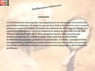conclusão

O envelhecimento demográfico das populações é um fenómeno irreversível das
sociedades modernas. Os impactes que se têm vindo a fazer sentir, entre os quais
sobressai a sustentabilidade financeira dos sistemas de reformas, interferem nos
equilíbrios individuais e coletivos, relativos às idades da vida e ao ciclo de vida .
Velhos e reformados são agora duas categorias sociais, dois conceitos que
tendem a demarcar-se. A velhice surge então associada às dificuldades
decorrentes da aquisição gradual de incapacidades. A família, as solidariedades
intergeracionais e as políticas sociais debatem-se com este desafio, procurando
encontrar as melhores soluções e as respostas mais adequadas à diversidade dos
problemas.
 