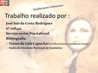 Trabalho realizado por :
José luís da Costa Rodrigues
nº 208442
Serviço social Pós-Laboral
Bibliografia
 Textos de Luís Capucha(Envelhecimento e políticas sociais )
 Dados do Instituto Nacional de Estatística
 