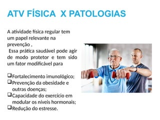 A atividade física regular tem
um papel relevante na
prevenção ,
Essa prática saudável pode agir
de modo protetor e tem sido
um fator modificável para
Fortalecimento imunológico;
Prevenção da obesidade e
outras doenças;
Capacidade do exercício em
modular os níveis hormonais;
Redução do estresse.
ATV FÍSICA X PATOLOGIAS
 