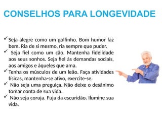 Seja alegre como um golfinho. Bom humor faz
bem. Ria de si mesmo, ria sempre que puder.
 Seja fiel como um cão. Mantenha fidelidade
aos seus sonhos. Seja fiel às demandas sociais,
aos amigos e àqueles que ama.
Tenha os músculos de um leão. Faça atividades
físicas, mantenha-se ativo, exercite-se.
 Não seja uma preguiça. Não deixe o desânimo
tomar conta de sua vida.
 Não seja coruja. Fuja da escuridão. Ilumine sua
vida.
CONSELHOS PARA LONGEVIDADE
 