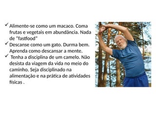 Alimente-se como um macaco. Coma
frutas e vegetais em abundância. Nada
de “fastfood”
Descanse como um gato. Durma bem.
Aprenda como descansar a mente.
 Tenha a disciplina de um camelo. Não
desista da viagem da vida no meio do
caminho. Seja disciplinado na
alimentação e na prática de atividades
físicas .
 