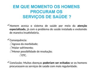 Homem acessa o sistema de saúde por meio da atenção
especializada, já com o problema de saúde instalado e evoluindo
de maneira insatisfatória.
Consequência:
♂Agravo da morbidade;
♂Maior sofrimento;
♂Menor possibilidade de resolução;
♂ETC.
Conclusão: Muitas doenças poderiam ser evitadas se os homens
procurassem os serviços de saúde com mais regularidade.
EM QUE MOMENTO OS HOMENS
PROCURAM OS
SERVIÇOS DE SAÚDE ?
 