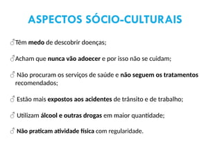 ♂Têm medo de descobrir doenças;
♂Acham que nunca vão adoecer e por isso não se cuidam;
♂ Não procuram os serviços de saúde e não seguem os tratamentos
recomendados;
♂ Estão mais expostos aos acidentes de trânsito e de trabalho;
♂ Utilizam álcool e outras drogas em maior quantidade;
♂ Não praticam atividade física com regularidade.
ASPECTOS SÓCIO-CULTURAIS
 