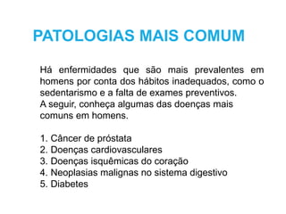 Há enfermidades que são mais prevalentes em
homens por conta dos hábitos inadequados, como o
sedentarismo e a falta de exames preventivos.
A seguir, conheça algumas das doenças mais
comuns em homens.
1. Câncer de próstata
2. Doenças cardiovasculares
3. Doenças isquêmicas do coração
4. Neoplasias malignas no sistema digestivo
5. Diabetes
PATOLOGIAS MAIS COMUM
 