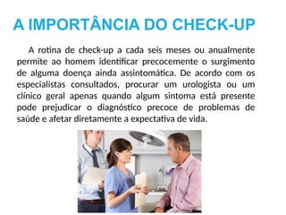 A IMPORTÂNCIA DO CHECK-UP
A rotina de check-up a cada seis meses ou anualmente
permite ao homem identificar precocemente o surgimento
de alguma doença ainda assintomática. De acordo com os
especialistas consultados, procurar um urologista ou um
clínico geral apenas quando algum sintoma está presente
pode prejudicar o diagnóstico precoce de problemas de
saúde e afetar diretamente a expectativa de vida.
 