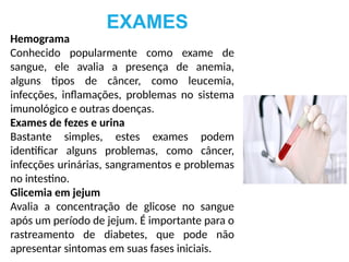 EXAMES
Hemograma
Conhecido popularmente como exame de
sangue, ele avalia a presença de anemia,
alguns tipos de câncer, como leucemia,
infecções, inflamações, problemas no sistema
imunológico e outras doenças.
Exames de fezes e urina
Bastante simples, estes exames podem
identificar alguns problemas, como câncer,
infecções urinárias, sangramentos e problemas
no intestino.
Glicemia em jejum
Avalia a concentração de glicose no sangue
após um período de jejum. É importante para o
rastreamento de diabetes, que pode não
apresentar sintomas em suas fases iniciais.
 