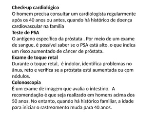 Check-up cardiológico
O homem precisa consultar um cardiologista regularmente
após os 40 anos ou antes, quando há histórico de doença
cardiovascular na família
Teste de PSA
O antígeno específico da próstata . Por meio de um exame
de sangue, é possível saber se o PSA está alto, o que indica
um risco aumentado de câncer de próstata.
Exame de toque retal
Durante o toque retal, é indolor, identifica problemas no
ânus, reto e verifica se a próstata está aumentada ou com
nódulos.
Colonoscopia
É um exame de imagem que avalia o intestino. A
recomendação é que seja realizado em homens acima dos
50 anos. No entanto, quando há histórico familiar, a idade
para iniciar o rastreamento muda para 40 anos.
 