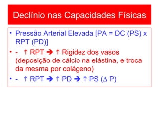 Pressão Arterial Elevada [PA = DC (PS) x RPT (PD)] -    RPT       Rigidez dos vasos (deposição de cálcio na elástina, e troca da mesma por colágeno) -    RPT       PD       PS (   P) Declínio nas Capacidades Físicas 