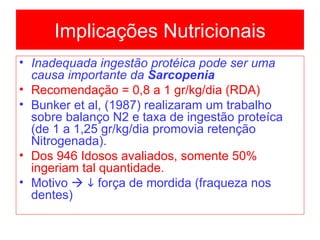 Implicações Nutricionais Inadequada ingestão protéica pode ser uma causa importante da  Sarcopenia Recomendação = 0,8 a 1 gr/kg/dia (RDA) Bunker et al, (1987) realizaram um trabalho sobre balanço N2 e taxa de ingestão proteíca (de 1 a 1,25 gr/kg/dia promovia retenção Nitrogenada). Dos 946 Idosos avaliados, somente 50% ingeriam tal quantidade. Motivo       força de mordida (fraqueza nos dentes)   