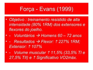 Força - Evans (1999) Objetivo : treinamento resistido de alta intensidade (80% 1RM) dos extensores e flexores do joelho. -  Voluntários    Homens 60 – 72 anos -  Resultados    Flexor:    227% 1RM; Extensor:    107% -  Volume muscular    11,5% (33,5% TI e 27,5% TII) e    Significativo VO2máx. 