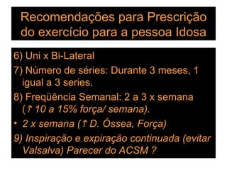 Recomendações para Prescrição do exercício para a pessoa Idosa 6) Uni x Bi-Lateral 7) Número de séries: Durante 3 meses, 1 igual a 3 series. 8) Freqüência Semanal: 2 a 3 x semana  (   10 a 15% força/ semana). 2 x semana (   D. Óssea, Força) 9) Inspiração e expiração continuada (evitar Valsalva) Parecer do ACSM ? 