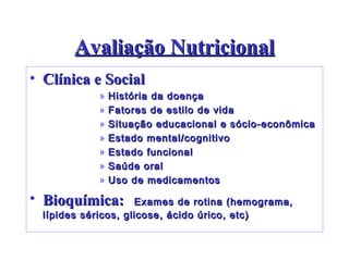 Avaliação Nutricional Clínica e Social História da doença Fatores de estilo de vida Situação educacional e sócio-econômica Estado mental/cognitivo Estado funcional Saúde oral Uso de medicamentos Bioquímica:  Exames de rotina (hemograma, lípides séricos, glicose, ácido úrico, etc) 