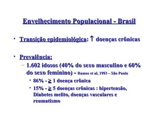 Envelhecimento Populacional - Brasil Transição epidemiológica :    doenças crônicas Prevalência: 1.602 idosos (40% do sexo masculino e 60% do sexo feminino) -  Ramos et al, 1993 – São Paulo 86% -    1 doença crônica 15% -    5 doenças crônicas :  hipertensão, Diabetes melito, doenças vasculares e reumatismo 