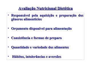 Avaliação Nutricional Dietética Responsável pela aquisição e preparação dos gêneros alimentícios Orçamento disponível para alimentação  Consistência e formas de preparo Quantidade e variedade dos alimentos Hábitos, intolerâncias e aversões 