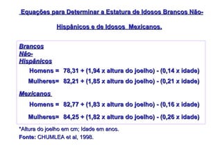 Equações para Determinar a Estatura de Idosos Brancos Não-Hispânicos e de Idosos  Mexicanos.   *Altura do joelho em cm; Idade em anos. Fonte:  CHUMLEA et al, 1998.   84,25 + (1,82 x altura do joelho) - (0,26 x idade) Mulheres= 82,77 + (1,83 x altura do joelho) - (0,16 x idade) Homens = Mexicanos   82,21 + (1,85 x altura do joelho) - (0,21 x idade) Mulheres= 78,31 + (1,94 x altura do joelho) - (0,14 x idade) Homens = Brancos Não-Hispânicos 