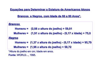 Equações para Determinar a Estatura de Americanos Idosos Brancos  e Negros, com Idade de 60 a 80 Anos*.   *Altura do joelho em cm; Idade em anos. Fonte:  WORLD..., 1995.   (1,96 x altura do joelho) + 58,72 Mulheres = (1,37 x altura do joelho) - (0,17 x idade) + 95,79 Homens = Negros (1,91 x altura do joelho) - (0,17 x idade) + 75,0 Mulheres = (2,08 x altura do joelho) + 59,01  Homens = Brancos  
