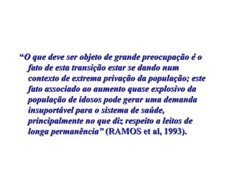 “ O que deve ser objeto de grande preocupação é o fato de esta transição estar se dando num contexto de extrema privação da população; este fato associado ao aumento quase explosivo da população de idosos pode gerar uma demanda insuportável para o sistema de saúde, principalmente no que diz respeito a leitos de longa permanência”  (RAMOS et al, 1993).  